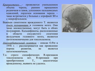 Краниостеноз – проявляется уменьшением
   объема    черепа,     ранним     заращением
   родничков и швов, усилением пальцевидных
   вдавлений, лордозом основания черепа –
   чаще встречается у больных с атрофией ЗН и
   с микрофтальмом.
Важным симптомом врожденного Т. являются
   очаги кальцинации в головном мозге. Они
   чаще множественные, могут быть в обоих
   полушариях. Кальцификаты, расположенные
   в    области      сосудистого      сплетения
   желудочков головного мозга, являются
   патогномоничными для токсоплазмоза.
Анизоорбитальный симптом – описан O.Pet в
   1956 г. – рассматривается как проявление
   порока      развития,        не     является
   патогномоничным.
Т.о. строго специфических R-признаков
   токсоплазмоза     нет.     R-признаки    при
   приобретенном          Т.,      аналогичные
   врожденному, выявить не удалось.
 