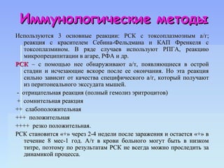 Иммунологические методы
Используются 3 основные реакции: РСК с токсоплазмозным а /г;
   реакция с красителем Себина-Фельдмана и КАП Френкеля с
   токсоплазмином. В ряде случаев используют РПГА, реакцию
   микропреципитации в агаре, РФА и др.
РСК – с помощью нее обнаруживают а/т, появляющиеся в острой
   стадии и исчезающие вскоре после ее окончания. Но эта реакция
   сильно зависит от качества специфического а/г, который получают
   из перитонеального экссудата мышей.
- отрицательная реакция (полный гемолиз эритроцитов)
+ сомнительная реакция
++ слабоположительная
+++ положительная
++++ резко положительная.
РСК становится «+» через 2-4 недели после заражения и остается «+» в
   течение 8 мес-1 год. А/т в крови больного могут быть в низком
   титре, поэтому по результатам РСК не всегда можно проследить за
   динамикой процесса.
 