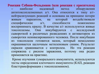 Реакция Себина-Фельдмана (или реакция с красителем)
  –     наиболее    надежный       метод     обнаружения
  антитоксоплазменных а/т. Она относится к типу а/г-
  нейтрализующих реакций и основана на принципе потери
  живым     паразитом,    на   который     воздействовали
  специфические      а/т,    способности      пожизненно
  воспринимать краску. В качестве а/г используются живые
  токсоплазмы. Они инкубируются с исследуемой
  сывороткой в различных разведениях и активатором из
  сыворотки неинвазированного человека. После инкубации
  из токсоплазм готовится мазок, который немедленно
  окрашивается щелочным метиленовым синим. Результат
  окраски сравнивается с контролем. Но эта реакция
  сопряжена с риском заражения, поэтому она редко
  применяется на практике.
   Кроме изучения гуморального иммунитета, используются
  тесты определения клеточного иммунитета (КАП, реакция
  бласттрансформации с токсоплазмином).
 