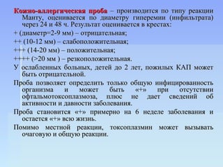 Кожно-аллергическая проба – производится по типу реакции
   Манту, оценивается по диаметру гиперемии (инфильтрата)
   через 24 и 48 ч. Результат оценивается в крестах:
+ (диаметр=2-9 мм) – отрицательная;
++ (10-12 мм) – слабоположительная;
+++ (14-20 мм) – положительная;
++++ (>20 мм ) – резкоположительная.
У ослабленных больных, детей до 2 лет, пожилых КАП может
   быть отрицательной.
Проба позволяет определить только общую инфицированность
   организма     и     может    быть    «+»    при   отсутствии
   офтальмотоксоплазмоза, плюс не дает сведений об
   активности и давности заболевания.
Проба становится «+» примерно на 6 неделе заболевания и
   остается «+» всю жизнь.
Помимо местной реакции, токсоплазмин может вызывать
   очаговую и общую реакции.
 