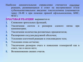 Наиболее доказательными справедливо считаются очаговые
    реакции, развивающиеся в ответ на внутрикожное и/или
    субконъюнктивальное введение токсоплазмина (оценивается
    через 24-48 ч при помощи прямой офтальмоскопии, БМС,
    ФАГ).
ОЧАГОВАЯ РЕАКЦИЯ выражается в:
1. Снижении зрительных функций;
2. Увеличении скотом и размеров слепого пятна при
    кампиметрии;
3. Увеличении количества роговичных преципитатов;
4. Расширении сосудов радужной оболочки;
5. Усилении клеточной реакции в стекловидном теле;
6. Усилении отека сетчатки;
7. Увеличении размеров очага и появлении гемморагий как в
    очаге, так и около него;
8. Возникновении свежих очагов.
 