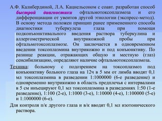 А.Ф. Калибердиной, Л.А. Кацнельсоном с соавт. разработан способ
  быстрой      диагностики       офтальмотоксоплазмоза         и    его
  дифференциации от увеитов другой этиологии (экспресс-метод).
  В основу метода положен принцип ранее примененного способа
  диагностики        туберкулеза         глаза      при       помощи
  подконъюнктивального введения раствора туберкулина и
  аллергометрической           внутрикожной          пробы         при
  офтальмотоксоплазмозе. Он заключается в одновременном
  введении токсоплазмина внутрикожно и под конъюнктиву. По
  разнице реакции, отражающих общую и местную (глаз)
  сенсибилизацию, определяют наличие офтальмотоксоплазмоза.
Техника: больному с подозрением на токсоплазмоз под
  конъюнктиву больного глаза на 12ч в 5 мм от лимба вводят 0,1
  мл токсоплазмина в разведении 1:1000000 (6-е разведение) и
  одновременно внутрикожно в область предплечья с интервалами
  в 5 см инъецируют 0,1 мл токсоплазмина в разведениях 1:50 (1-е
  разведение), 1:100 (2-е), 1:1000 (3-е), 1:10000 (4-е), 1:100000 (5-е)
  и 1:1000000 (6-е).
Для контроля п/к другого глаза и в/к вводят 0,1 мл изотонического
  раствора.
 