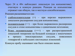Через 24 и 48ч наблюдают локальную (на конъюнктиве),
  очаговую и кожную реакции. Реакция на конъюнктиве
  отражает как общую, так и местную сенсибилизацию.
Реакция расценивается как:
 слабоположительная (+) – при нерезко выраженном
  локальном расширении сосудов конъюнктивы;
 положительная (++) – при более выраженном расширении
  сосудов и отеке конъюнктивы с единичными петехиями;
 Резко положительная (+++) – при распространенной
  локальной гиперемии на большой площади с вовлечением
  в процесс эписклеральных сосудов, появлением
  геморрагий и небольших кистоидных изменений.
Кожную пробу оценивают как было описано выше.
 