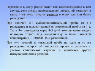 Поражение в глазу расценивают как токсоплазмозное в том
  случае, если между положительной локальной реакцией в
  глазу и на коже имеется разница в одно, два или более
  разведений.
При наличии «-» субконъюнктивальной пробы на 6-е
  разведение и положительной внутрикожной пробы на 1-е,
  2-е и 3-е разведения через 4-5 дней токсоплазмин вводят
  повторно только под конъюнктиву в более высокой
  концентрации – 1:100000 (5-е разведение).
При «+» кожной и локальной пробе на одно и то же
  разведение вопрос об этиологии процесса решается с
  учетом клинической картины и комплекса других
  иммунологических реакций.
 