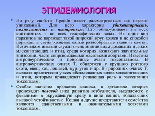 ЭПИДЕМИОЛОГИЯ
 По ряду свойств Т.gondii может рассматриваться как паразит
  уникальный.      Для    него      характерны    убиквитарность,
  поликсенность и пантропизм. Его обнаруживают на всех
  континентах и во всех географических зонах. Ни один вид
  паразитов не поражает такой широкий круг хозяев и не способен
  поражать в своих хозяевах самые разнообразные ткани и клетки.
  Источником инвазии служат очень многие виды домашних и диких
  млекопитающих и птиц, среди которых возникают значительные
  эпизоотии, часто сопровождаемые массовыми абортами. Известны
  антропоургические и природные очаги токсоплазмоза. В
  антропоургических очагах Т. обнаружен у крупного рогатого
  скота, овец, коз, лошадей, кур, уток и др. В природных очагах Т.
  выявлен практически у всех обследованных видов млекопитающих
  и птиц, которым принадлежит решающая роль в рассеивании
  токсоплазм.
 Особое значение придается кошкам, в организме которых
  происходит половой цикл развития возбудителя, выделяемого с
  фекалиями в окружающую среду в виде ооцист, обладающих
  высокой устойчивостью. Кошки и другие представители семейства
  являются     единственными      и    окончательными   хозяевами
  токсоплазм.
 