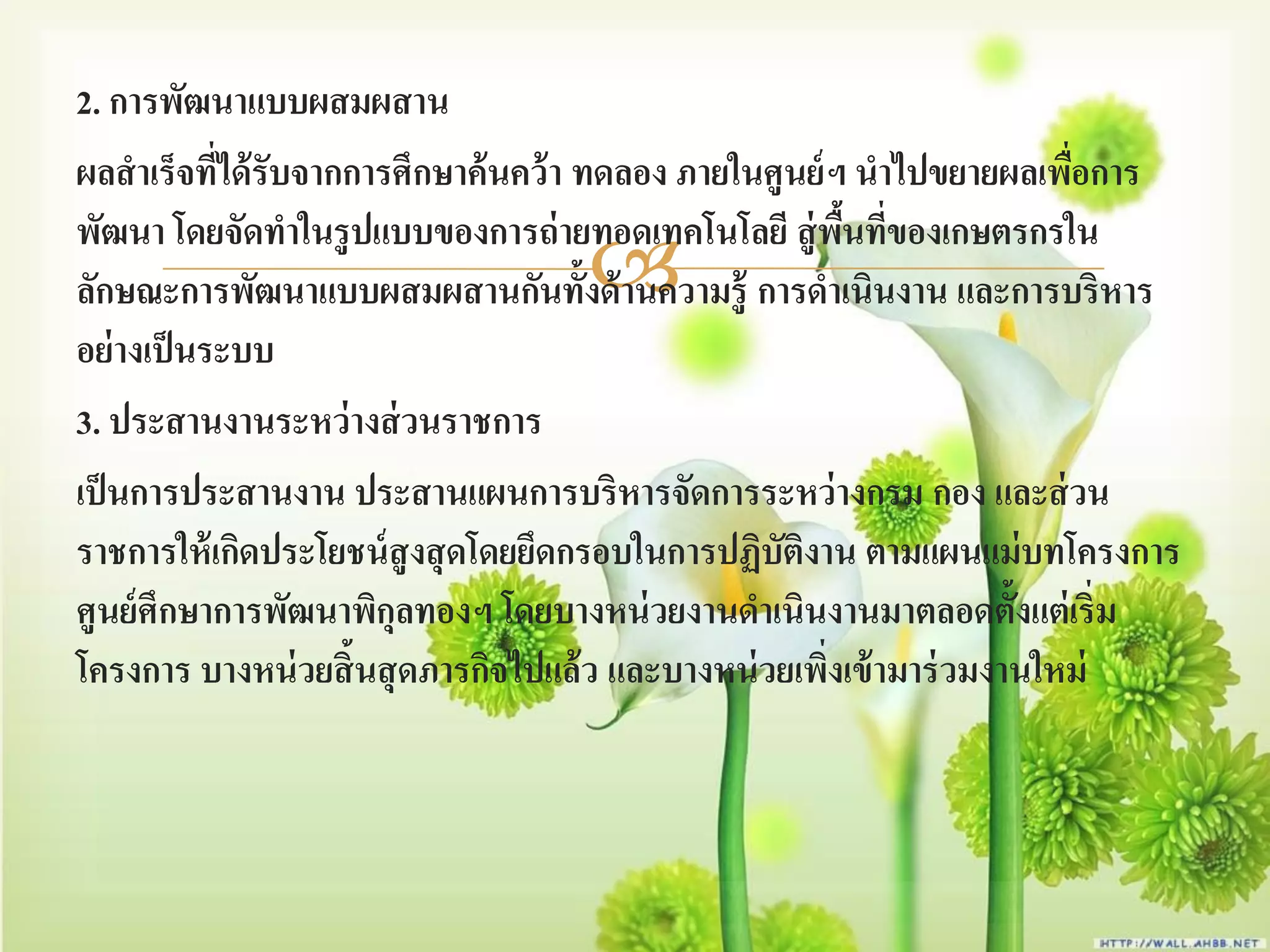 2. การพัฒนาแบบผสมผสาน
ผลสาเร็จทีได้ รับจากการศึกษาค้ นคว้ า ทดลอง ภายในศูนย์ ฯ นาไปขยายผลเพือการ
           ่                                                            ่
พัฒนา โดยจัดทาในรู ปแบบของการถ่ ายทอดเทคโนโลยี สู่ พนทีของเกษตรกรใน
                                                         ื้ ่
                                  
ลักษณะการพัฒนาแบบผสมผสานกันทั้งด้ านความรู้ การดาเนินงาน และการบริหาร
อย่างเป็ นระบบ
3. ประสานงานระหว่ างส่ วนราชการ
เป็ นการประสานงาน ประสานแผนการบริหารจัดการระหว่ างกรม กอง และส่ วน
ราชการให้ เกิดประโยชน์ สูงสุ ดโดยยึดกรอบในการปฏิบัติงาน ตามแผนแม่ บทโครงการ
ศูนย์ ศึกษาการพัฒนาพิกุลทองฯ โดยบางหน่ วยงานดาเนินงานมาตลอดตั้งแต่ เริ่ม
โครงการ บางหน่ วยสิ้นสุ ดภารกิจไปแล้ ว และบางหน่ วยเพิงเข้ ามาร่ วมงานใหม่
                                                       ่
 