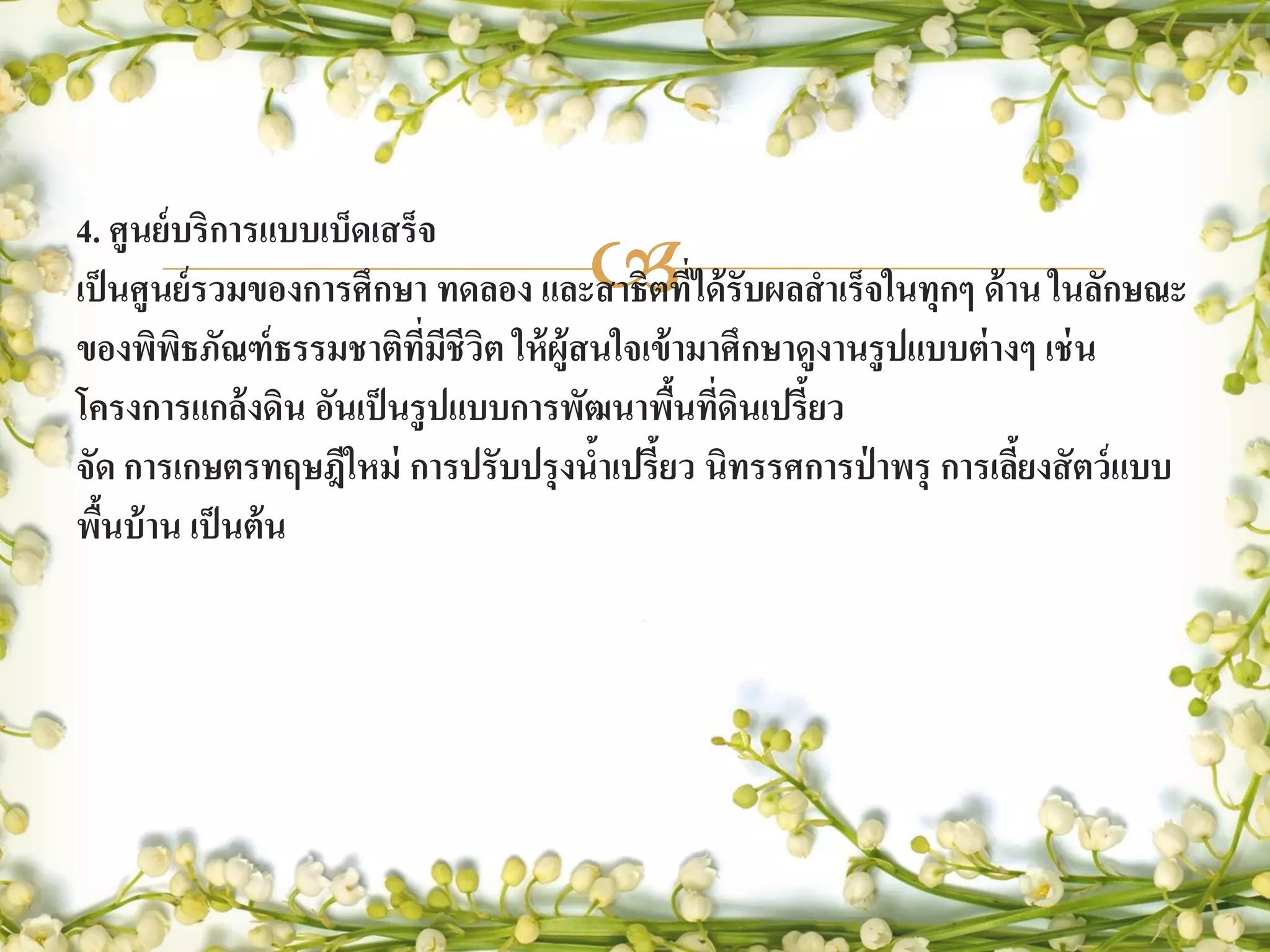 4. ศูนย์ บริการแบบเบ็ดเสร็จ
                                    
เป็ นศูนย์ รวมของการศึกษา ทดลอง และสาธิตทีได้ รับผลสาเร็จในทุกๆ ด้ าน ในลักษณะ
                                              ่
ของพิพธภัณฑ์ ธรรมชาติทมชีวิต ให้ ผ้ ูสนใจเข้ ามาศึกษาดูงานรู ปแบบต่ างๆ เช่ น
         ิ                ี่ ี
โครงการแกล้ งดิน อันเป็ นรู ปแบบการพัฒนาพืนทีดินเปรี้ยว
                                             ้ ่
จัด การเกษตรทฤษฎีใหม่ การปรับปรุ งนาเปรี้ยว นิทรรศการป่ าพรุ การเลียงสั ตว์ แบบ
                                      ้                               ้
พืนบ้ าน เป็ นต้ น
   ้
 