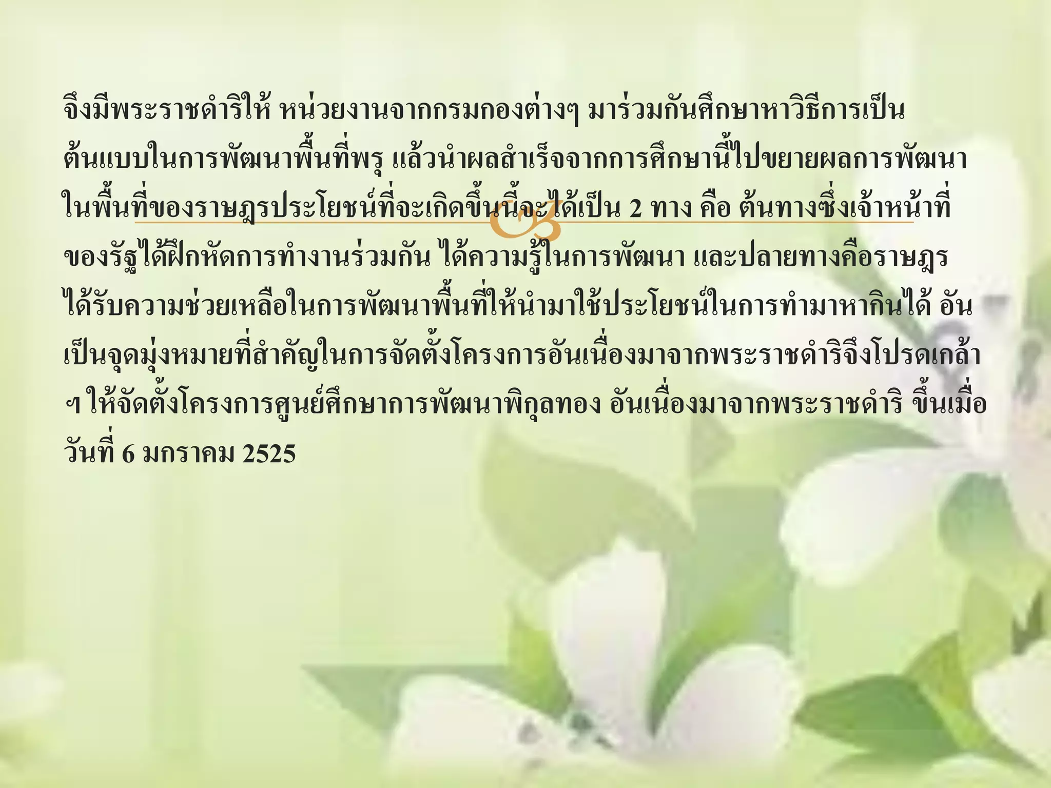 จึงมีพระราชดาริให้ หน่ วยงานจากกรมกองต่ างๆ มาร่ วมกันศึกษาหาวิธีการเป็ น
ต้ นแบบในการพัฒนาพืนทีพรุ แล้ วนาผลสาเร็จจากการศึกษานีไปขยายผลการพัฒนา
                       ้ ่                                  ้
                                ี่
                                      
ในพืนที่ของราษฎรประโยชน์ ทจะเกิดขึนนีจะได้ เป็ น 2 ทาง คือ ต้ นทางซึ่งเจ้ าหน้ าที่
      ้                               ้ ้
ของรัฐได้ ฝึกหัดการทางานร่ วมกัน ได้ ความรู้ ในการพัฒนา และปลายทางคือราษฎร
ได้ รับความช่ วยเหลือในการพัฒนาพืนที่ให้ นามาใช้ ประโยชน์ ในการทามาหากินได้ อัน
                                    ้
เป็ นจุดมุ่งหมายทีสาคัญในการจัดตั้งโครงการอันเนื่องมาจากพระราชดาริจึงโปรดเกล้ า
                  ่
ฯ ให้ จัดตั้งโครงการศูนย์ ศึกษาการพัฒนาพิกลทอง อันเนื่องมาจากพระราชดาริ ขึนเมือ
                                          ุ                                     ้ ่
วันที่ 6 มกราคม 2525
 