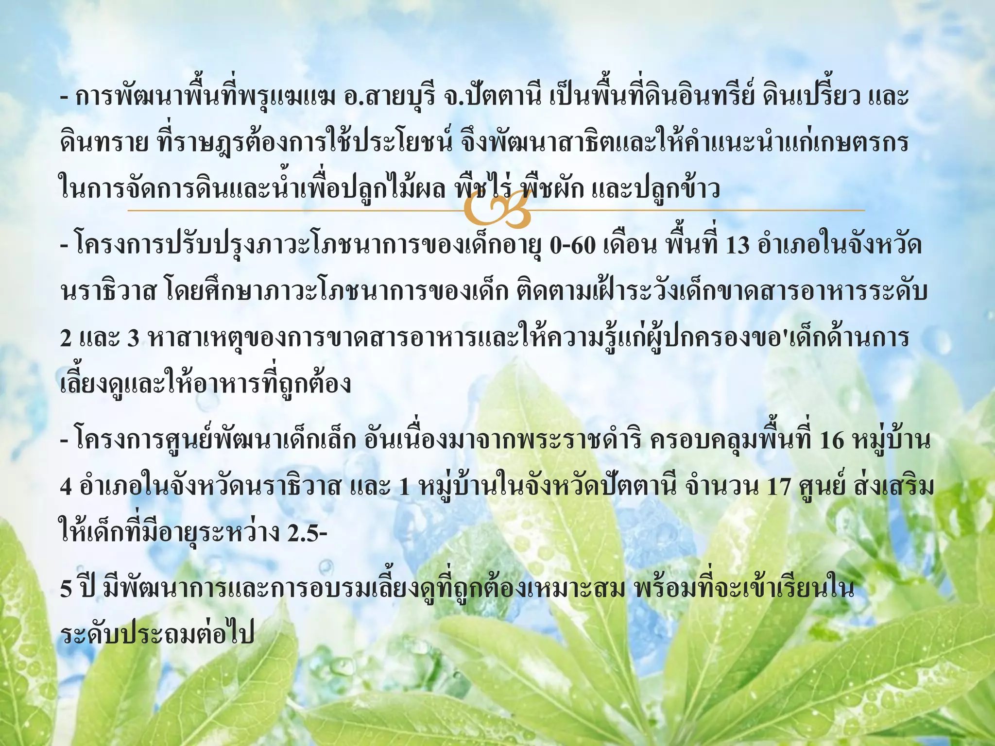 - การพัฒนาพืนทีพรุ แฆแฆ อ.สายบุรี จ.ปัตตานี เป็ นพืนที่ดนอินทรีย์ ดินเปรี้ยว และ
                 ้ ่                               ้ ิ
ดินทราย ทีราษฎรต้ องการใช้ ประโยชน์ จึงพัฒนาสาธิตและให้ คาแนะนาแก่เกษตรกร
               ่
                         ้ ่
                                    
ในการจัดการดินและนาเพือปลูกไม้ ผล พืชไร่ พืชผัก และปลูกข้ าว
- โครงการปรับปรุ งภาวะโภชนาการของเด็กอายุ 0-60 เดือน พืนที่ 13 อาเภอในจังหวัด
                                                         ้
นราธิวาส โดยศึกษาภาวะโภชนาการของเด็ก ติดตามเฝ้ าระวังเด็กขาดสารอาหารระดับ
2 และ 3 หาสาเหตุของการขาดสารอาหารและให้ ความรู้ แก่ ผ้ ูปกครองขอ'เด็กด้ านการ
เลียงดูและให้ อาหารทีถูกต้ อง
   ้                   ่
- โครงการศูนย์ พฒนาเด็กเล็ก อันเนื่องมาจากพระราชดาริ ครอบคลุมพืนที่ 16 หมู่บ้าน
                   ั                                               ้
4 อาเภอในจังหวัดนราธิวาส และ 1 หมู่บ้านในจังหวัดปัตตานี จานวน 17 ศูนย์ ส่ งเสริม
ให้ เด็กทีมอายุระหว่ าง 2.5-
           ่ ี
5 ปี มีพฒนาการและการอบรมเลียงดูทถูกต้ องเหมาะสม พร้ อมทีจะเข้ าเรียนใน
         ั                     ้     ี่                     ่
ระดับประถมต่ อไป
 