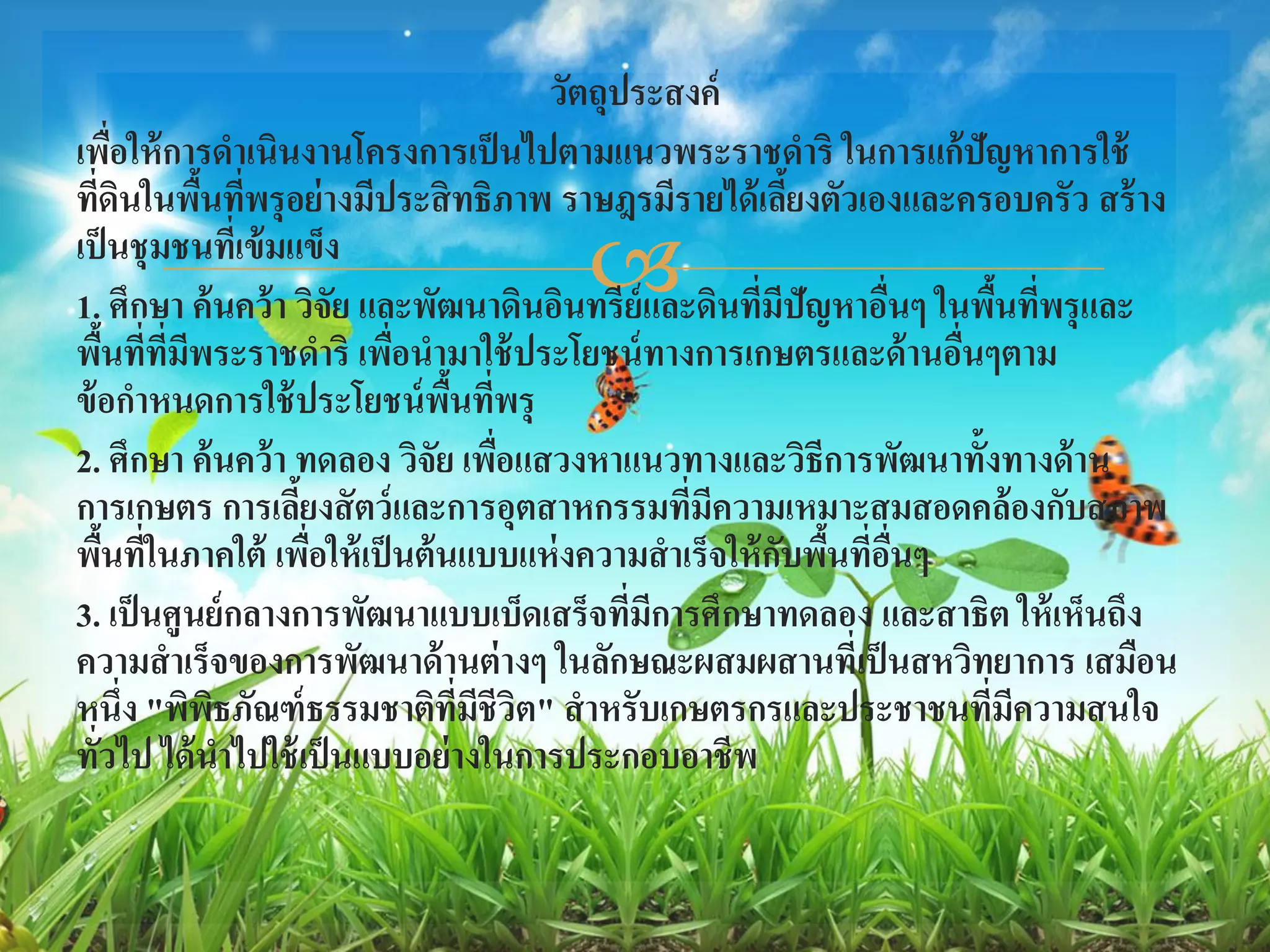 วัตถุประสงค์
เพือให้ การดาเนินงานโครงการเป็ นไปตามแนวพระราชดาริ ในการแก้ปัญหาการใช้
          ่
ทีดนในพืนทีพรุ อย่ างมีประสิ ทธิภาพ ราษฎรมีรายได้ เลียงตัวเองและครอบครัว สร้ าง
     ่ ิ      ้ ่                                         ้
เป็ นชุ มชนทีเ่ ข้ มแข็ง
                                    
1. ศึกษา ค้ นคว้ า วิจัย และพัฒนาดินอินทรีย์และดินทีมปัญหาอืนๆ ในพืนทีพรุ และ
                                                      ่ ี     ่      ้ ่
พืนที่ที่มพระราชดาริ เพือนามาใช้ ประโยชน์ ทางการเกษตรและด้ านอืนๆตาม
      ้     ี              ่                                     ่
ข้ อกาหนดการใช้ ประโยชน์ พนทีพรุื้ ่
2. ศึกษา ค้ นคว้ า ทดลอง วิจัย เพือแสวงหาแนวทางและวิธีการพัฒนาทั้งทางด้ าน
                                     ่
การเกษตร การเลียงสั ตว์ และการอุตสาหกรรมทีมีความเหมาะสมสอดคล้ องกับสภาพ
                     ้                           ่
พืนที่ในภาคใต้ เพือให้ เป็ นต้ นแบบแห่ งความสาเร็จให้ กบพืนทีอนๆ
        ้              ่                                ั ้ ่ ื่
3. เป็ นศูนย์ กลางการพัฒนาแบบเบ็ดเสร็จทีมการศึกษาทดลอง และสาธิต ให้ เห็นถึง
                                             ่ ี
ความสาเร็จของการพัฒนาด้ านต่ างๆ ในลักษณะผสมผสานที่เป็ นสหวิทยาการ เสมือน
หนึ่ง "พิพธภัณฑ์ ธรรมชาติทมีชีวิต" สาหรับเกษตรกรและประชาชนทีมีความสนใจ
               ิ                  ี่                               ่
ทัวไป ได้ นาไปใช้ เป็ นแบบอย่างในการประกอบอาชีพ
   ่
 