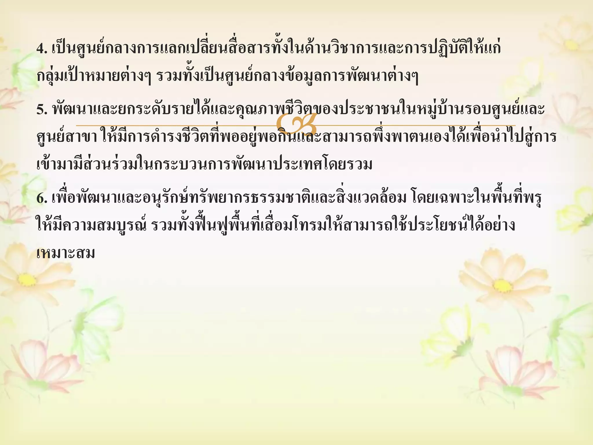 4. เป็ นศูนย์ กลางการแลกเปลียนสื่ อสารทั้งในด้ านวิชาการและการปฏิบัตให้ แก่
                              ่                                        ิ
กลุ่มเป้ าหมายต่ างๆ รวมทั้งเป็ นศูนย์ กลางข้ อมูลการพัฒนาต่ างๆ
5. พัฒนาและยกระดับรายได้ และคุณภาพชีวตของประชาชนในหมู่บ้านรอบศู นย์ และ
                                               ิ
                            ิ ่      
ศูนย์ สาขา ให้ มการดารงชีวตทีพออยู่พอกินและสามารถพึงพาตนเองได้ เพือนาไปสู่ การ
                 ี                                       ่               ่
เข้ ามามีส่วนร่ วมในกระบวนการพัฒนาประเทศโดยรวม
6. เพือพัฒนาและอนุรักษ์ ทรัพยากรธรรมชาติและสิ่ งแวดล้ อม โดยเฉพาะในพืนทีพรุ
        ่                                                                      ้ ่
ให้ มความสมบูรณ์ รวมทั้งฟื้ นฟูพนทีเ่ สื่ อมโทรมให้ สามารถใช้ ประโยชน์ ได้ อย่ าง
      ี                             ื้
เหมาะสม
 