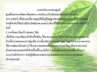 การดาเนินงานของศูนย์
ศูนย์ ศึกษาการพัฒนาพิกุลทองฯ ดาเนินงานในลักษณะผสมผสานตามแนว
                ่
                                    
พระราชดาริ เพือช่ วยเหลือราษฎรทีเ่ ดือดร้ อนจากสภาพปัญหาต่ างๆ ให้ ใช้ ประโยชน์
จากที่ทากินได้ อย่างมีประสิ ทธิภาพ ตามแนวทางทีได้ รับพระราชทานพระราชดาริไว้
                                                 ่
ดังนี้
1. การศึกษา ค้ นคว้ า ทดลอง วิจัย
เพือศึกษา และพัฒนาดินในพืนทีพรุ ให้ สามารถนามาใช้ ประโยชน์ ทางการเกษตรและ
    ่                           ้ ่
ด้ านอืนๆ ตลอดจนการปลูกพืช การเลียงสั ตว์ การเกษตรอุตสาหกรรม หาแนวทางและ
       ่                               ้
วิธีการพัฒนาด้ านต่ างๆ ให้ เหมาะสมสอดคล้องกับสภาพแวดล้ อม เป็ นแนวทางและ
ตัวอย่างของผลสาเร็จให้ แก่พนที่อนๆ ต่ อไป รวมทั้งเป็ นแหล่งแลกเปลียนสื่ อสาร
                              ื้ ื่                               ่
ระหว่ างนักวิชาการ นักปฏิบัติและเกษตรกรมาผสมผสานทางวิชาการถ่ ายทอด
ประสบการณ์
 