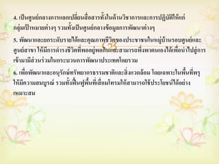 4. เป็ นศูนย์ กลางการแลกเปลียนสื่ อสารทั้งในด้ านวิชาการและการปฏิบัตให้ แก่
                              ่                                        ิ
กลุ่มเป้ าหมายต่ างๆ รวมทั้งเป็ นศูนย์ กลางข้ อมูลการพัฒนาต่ างๆ
5. พัฒนาและยกระดับรายได้ และคุณภาพชีวตของประชาชนในหมู่บ้านรอบศู นย์ และ
                                               ิ
                            ิ ่      
ศูนย์ สาขา ให้ มการดารงชีวตทีพออยู่พอกินและสามารถพึงพาตนเองได้ เพือนาไปสู่ การ
                 ี                                       ่               ่
เข้ ามามีส่วนร่ วมในกระบวนการพัฒนาประเทศโดยรวม
6. เพือพัฒนาและอนุรักษ์ ทรัพยากรธรรมชาติและสิ่ งแวดล้ อม โดยเฉพาะในพืนทีพรุ
        ่                                                                      ้ ่
ให้ มความสมบูรณ์ รวมทั้งฟื้ นฟูพนทีเ่ สื่ อมโทรมให้ สามารถใช้ ประโยชน์ ได้ อย่ าง
      ี                             ื้
เหมาะสม
 