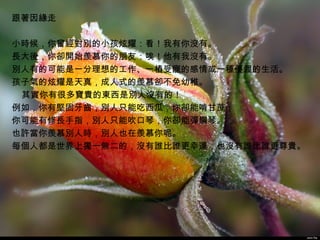 跟著因緣走
   
小時候，你曾經對別的小孩炫耀：看！我有你沒有。   
長大後，你卻開始羨慕你的朋友：唉！他有我沒有。   
別人有的可能是一分理想的工作、一樁受寵的感情或一種優渥的生活。   
孩子氣的炫耀是天真，成人式的羨慕卻不免幼稚。
    其實你有很多寶貴的東西是別人沒有的！   
例如，你有堅固牙齒，別人只能吃西瓜，你卻能啃甘蔗；   
你可能有修長手指，別人只能吹口琴，你卻能彈鋼琴。
也許當你羨慕別人時，別人也在羨慕你呢。
每個人都是世界上獨一無二的，沒有誰比誰更幸運，也沒有誰比誰更尊貴。

  




                                     John Pai
 