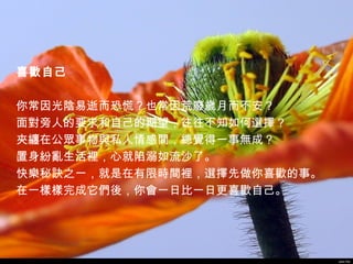 喜歡自己

你常因光陰易逝而恐慌？也常因荒廢歲月而不安？
面對旁人的要求和自己的期望，往往不知如何選擇？
夾纏在公眾事物與私人情感間，總覺得一事無成？
置身紛亂生活裡，心就陷溺如流沙了。
快樂秘訣之一，就是在有限時間裡，選擇先做你喜歡的事。
在一樣樣完成它們後，你會一日比一日更喜歡自己。 




                             John Pai
 