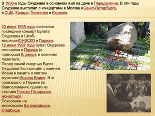 В 1990-е годы Окуджава в основном жил на даче в Переделкине. В эти годы
Окуджава выступал с концертами в Москве иСанкт-Петербурге,
в США, Канаде, Германии и Израиле.


23 июня 1995 года состоялся
последний концерт Булата
Окуджавы в Штаб-
квартиреЮНЕСКО в Париже.
12 июня 1997 года Булат Окуджава
скончался в Париже (в
пригороде Кламар), в военном
госпитале.
Перед самой смертью Булат
Окуджава был крещѐн с именем
Иоанн в память о святом
мученике Иоанне Воине .Это
произошло в Париже по
благословению одного из
старцев Псково-Печорского
монастыря .
Похоронен на
московском Ваганьковском
кладбище.
 