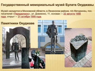 Государственный мемориальный музей Булата Окуджавы
Музей находится в Московской области, в Ленинском районе, п/о Мичуринец, пос.
писателей «Переделкино», ул. Довженко, 11, основан — 22 августа 1998
года, открыт — 31 октября 1999 года.

Памятники Окуджаве
 