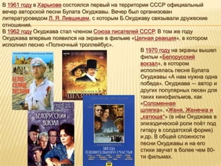 В 1961 году в Харькове состоялся первый на территории СССР официальный
вечер авторской песни Булата Окуджавы. Вечер был организован
литературоведом Л. Я. Лившицем, с которым Б.Окуджаву связывали дружеские
отношения.
В 1962 году Окуджава стал членом Союза писателей СССР. В том же году
Окуджава впервые появился на экране в фильме «Цепная реакция», в котором
исполнил песню «Полночный троллейбус».
                                                  В 1970 году на экраны вышел
                                                  фильм «Белорусский
                                                  вокзал», в котором
                                                  исполнялась песня Булата
                                                  Окуджавы «А нам нужна одна
                                                  победа». Окуджава — автор и
                                                  других популярных песен для
                                                  таких кинофильмов, как
                                                  «Соломенная
                                                  шляпка», «Женя, Женечка и
                                                  „катюша“» (в нѐм Окуджава в
                                                  эпизодической роли поѐт под
                                                  гитару в солдатской форме)
                                                  и др. В общей сложности
                                                  песни Окуджавы и на его
                                                  стихи звучат в более чем 80-
                                                  ти фильмах.
 