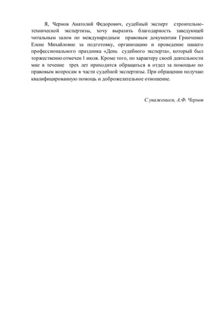 Я, Чернов Анатолий Федорович, судебный эксперт строительно-
технической экспертизы, хочу выразить благодарность заведующей
читальным залом по международным правовым документам Гринченко
Елене Михайловне за подготовку, организацию и проведение нашего
профессионального праздника «День судебного эксперта», который был
торжественно отмечен 1 июля. Кроме того, по характеру своей деятельности
мне в течение трех лет приходится обращаться в отдел за помощью по
правовым вопросам в части судебной экспертизы. При обращении получаю
квалифицированную помощь и доброжелательное отношение.
С уважением, А.Ф. Чернов
 