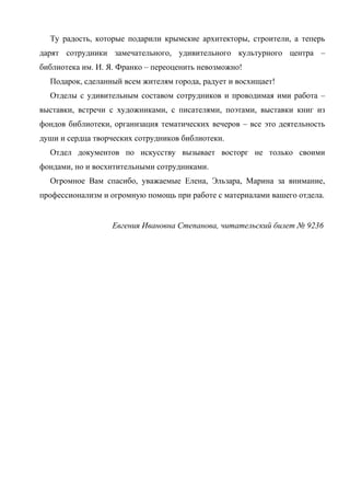 Ту радость, которые подарили крымские архитекторы, строители, а теперь
дарят сотрудники замечательного, удивительного культурного центра –
библиотека им. И. Я. Франко – переоценить невозможно!
  Подарок, сделанный всем жителям города, радует и восхищает!
  Отделы с удивительным составом сотрудников и проводимая ими работа –
выставки, встречи с художниками, с писателями, поэтами, выставки книг из
фондов библиотеки, организация тематических вечеров – все это деятельность
души и сердца творческих сотрудников библиотеки.
  Отдел документов по искусству вызывает восторг не только своими
фондами, но и восхитительными сотрудниками.
  Огромное Вам спасибо, уважаемые Елена, Эльзара, Марина за внимание,
профессионализм и огромную помощь при работе с материалами вашего отдела.


                   Евгения Ивановна Степанова, читательский билет № 9236
 