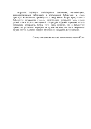 Выражаю огромную благодарность строителям, организаторам,
административным работникам и сотрудникам библиотеки за столь
приятную возможность прикоснуться к миру книги. Радует присутствие в
библиотеке интересных отделов: электронного читального зала, отдела
редкой книги, отдела иностранной литературы «Дружба народов», отдела
городского абонемента. Кроме того, очень приятно, что в библиотеке
проводятся различные мероприятия: художественные выставки, творческие
вечера поэтов, выставки изделий прикладного искусства, фотовыставки.


                  С наилучшими пожеланиями, ваша читательница Юлия
 
