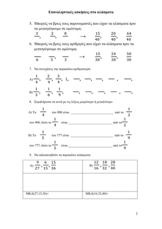 Επαναληπτικές ασκήσεις στα κλάσματα


  5. Μποπείρ να βπειρ ηοςρ παπονομαζηέρ πος είσαν ηα κλάζμαηα ππιν
     ηα μεηαηπέτοςμε ζε ομώνςμα;

                                        →
  6. Μποπείρ να βπειρ ηοςρ απιθμηηέρ πος είσαν ηα κλάζμαηα ππιν ηα
     μεηαηπέτοςμε ζε ομώνςμα;

                                        →

  7. Να ζςνεσίζειρ ηην παπακάηυ απιθμοζειπά:


  Α)                          1

  Β)

  8. Σςμπλήπυζε ηα κενά με ηιρ λέξειρ μικπόηεπο ή μεγαλύηεπο.


 Α) Το                ηος 900 είναι __________________________ από ηο


  ηος 900, διόηι ηο         είναι ___________________________ από ηο


 Β) Το                ηος 777 είναι __________________________ από ηο


  ηος 777, διόηι ηο         είναι ___________________________ από ηο

  9. Να απλοποιηθούν ηα παπακάηυ κλάζμαηα:


  Α)                                          Β)




ΜΚΓ(27,15,36)=                              ΜΚΓ(16,32,40)=




                                                                        2
 