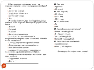 9. Материальное положение влияет на              12. Ваш пол:
 решение вступить в незарегистрированный брак?        a.Мужской
     a.Да                                             b.Женский
     b.Скорее да, чем нет                             13. Ваш возраст:
     c.Затрудняюсь ответить                           a.16-18 лет
     d.Скорее нет, чем да                             b.19-21 год
     e.Нет                                            c.22-24 года
     10. Как Вы считаете, при каком уровне дохода     14. Вы работаете?
 молодые люди вступают в незарегистрированные
 браки?                                               a.Да
     a.Низкий                                         b.Нет
     b.Средний                                        15. Каков Ваш месячный доход?
     c.Высокий                                        a.Менее 5 тысяч рублей
     d.Затрудняюсь ответить                           b.5-10 тысяч рублей
     11. Если бы Вы могли вступить в                  c.10-15 тысяч рублей
 незарегистрированный брак, то по какой причине       d.более 15 тысяч рублей
 это бы произошло?
                                                      16. Ваше семейное положение:
     a.Свобода, ощущение взрослой жизни
                                                      a.женат/замужем
     b.Проверка чувств в «условиях быта»
                                                      b.холост/ не замужем
     c.Попытка создать семью
     d.Меньшая степень ответственности по
 сравнению с зарегистрированным браком                    Благодарим Вас за участие в опросе!
     e.Для решения материальных, жилищных или
 иных проблем
     f.Затрудняюсь ответить
     g.Другое
 __________________________________________________
10
 