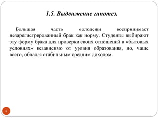 1.5. Выдвижение гипотез.

       Большая        часть      молодежи      воспринимает
    незарегистрированный брак как норму. Студенты выбирают
    эту форму брака для проверки своих отношений в «бытовых
    условиях» независимо от уровня образования, но, чаще
    всего, обладая стабильным средним доходом.




6
 
