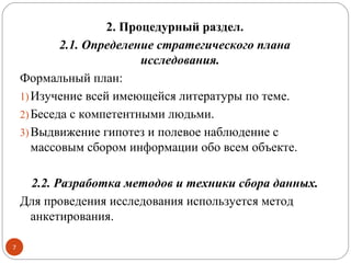 2. Процедурный раздел.
            2.1. Определение стратегического плана
                          исследования.
    Формальный план:
    1) Изучение всей имеющейся литературы по теме.
    2) Беседа с компетентными людьми.
    3) Выдвижение гипотез и полевое наблюдение с
       массовым сбором информации обо всем объекте.

     2.2. Разработка методов и техники сбора данных.
    Для проведения исследования используется метод
     анкетирования.

7
 