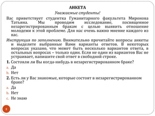 АНКЕТА
                        Уважаемые студенты!
Вас приветствует студентка Гуманитарного факультета Миронова
   Татьяна.      Мы     проводим       исследование,     посвященное
   незарегистрированным бракам с целью выявить отношение
   молодежи к этой проблеме. Для нас очень важно мнение каждого из
   вас.
Инструкция по заполнению. Внимательно прочитайте вопросы анкеты
   и выделите выбранные Вами варианты ответов. В некоторых
   вопросах указано, что может быть несколько вариантов ответа, в
   остальных вопросах – только один. Если не один из вариантов Вас не
   устраивает, напишите свой ответ в свободной строке.
1. Состояли ли Вы когда-нибудь в незарегистрированном браке?
a. Да
b. Нет
2. Есть ли у Вас знакомые, которые состоят в незарегистрированном
   браке?
a. Да
b. Нет
c. Не знаю

8
 