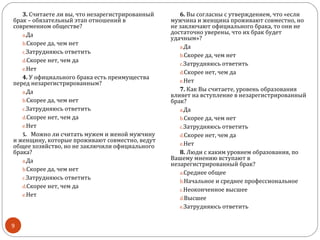 3. Считаете ли вы, что незарегистрированный      6. Вы согласны с утверждением, что «если
брак – обязательный этап отношений в             мужчина и женщина проживают совместно, но
современном обществе?                            не заключают официального брака, то они не
   a.Да                                          достаточно уверены, что их брак будет
                                                 удачным»?
   b.Скорее да, чем нет
                                                    a.Да
   c.Затрудняюсь ответить
                                                    b.Скорее да, чем нет
   d.Скорее нет, чем да
                                                    c.Затрудняюсь ответить
   e.Нет
                                                    d.Скорее нет, чем да
   4. У официального брака есть преимущества
перед незарегистрированным?                         e.Нет

   a.Да                                             7. Как Вы считаете, уровень образования
                                                 влияет на вступление в незарегистрированный
   b.Скорее да, чем нет                          брак?
   c.Затрудняюсь ответить                           a.Да
   d.Скорее нет, чем да                             b.Скорее да, чем нет
   e.Нет                                            c.Затрудняюсь ответить
   5. Можно ли считать мужем и женой мужчину        d.Скорее нет, чем да
и женщину, которые проживают совместно, ведут
общее хозяйство, но не заключили официального       e.Нет
брака?                                              8. Люди с каким уровнем образования, по
   a.Да                                          Вашему мнению вступают в
                                                 незарегистрированный брак?
   b.Скорее да, чем нет
                                                    a.Среднее общее
   c.Затрудняюсь ответить
                                                    b.Начальное и среднее профессиональное
   d.Скорее нет, чем да
                                                    c.Неоконченное высшее
   e.Нет
                                                    d.Высшее
                                                    e.Затрудняюсь ответить


9
 