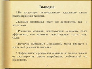 Выводы.
   1.Не существует универсального, идеального канала
распространения рекламы.

   2.Каждый медиаканал имеет как достоинства, так    и
недостатки.

  3.Рекламные кампании, использующие медиамикс, более
эффективны, чем кампании, использующие только одно
СМИ.

   4.Неудачно выбранные медиаканалы могут привести к
краху всей рекламной кампании.

   5.Эффективность рекламной кампании во многом зависит
от характеристик самого потребителя, особенностей его
восприятия.

                         10
 