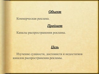 Объект
  Коммерческая реклама.

                      Предмет
  Каналы распространения рекламы.



                          Цель
  Изучение сущности, достоинств и недостатков
каналов распространения рекламы.


                          2
 