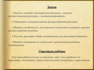 Задачи
   1.Изучить понятия «коммерческая реклама», «каналы
распространения рекламы», «медиапланирование».

   2.Определить основные каналы распространения рекламы.

   3.Выявить особенности, достоинства и недостатки основных каналов
распространения рекламы.

   4.Изучить критерии отбора медиаканалов для рекламной кампании.

   5.Выявить возможности совместного применения различных
медиаканалов.

                        Структура работы
   Курсовая работа состоит из введения, двух глав, разбитых на
параграфы, заключения, списка используемой литературы и приложения.

                                3
 