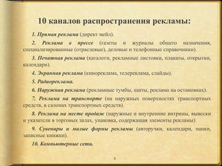 10 каналов распространения рекламы:
   1. Прямая реклама (директ мейл).
   2. Реклама в прессе (газеты и журналы общего назначения,
специализированные (отраслевые), деловые и телефонные справочники).
   3. Печатная реклама (каталоги, рекламные листовки, плакаты, открытки,
календари).
   4. Экранная реклама (кинореклама, телереклама, слайды).
   5. Радиореклама.
   6. Наружная реклама (рекламные тумбы, щиты, реклама на остановках).
   7. Реклама на транспорте (на наружных поверхностях транспортных
средств, в салонах транспортных средств).
    8. Реклама на месте продаж (наружные и внутренние витрины, вывески
и указатели в торговых залах, упаковка, содержащая элементы рекламы).
   9. Сувениры и малые формы рекламы (авторучки, календари, папки,
записные книжки).
   10. Компьютерные сети.

                                   4
 