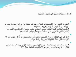 ‫فوائد‬‫و‬‫مميزات‬‫تويتر‬‫التعليم‬ ‫تطوير‬ ‫في‬:

١-‫الشخصية‬ ‫عن‬ ‫التعبير‬ ‫رية‬ُ‫ح‬‫و‬‫عمر‬ ‫مراحل‬ ‫من‬ ‫معينة‬ ‫فئة‬ ‫رغبة‬ ‫تحليل‬‫بيسر‬ ‫ية‬‫و‬
، ‫سهوله‬‫و‬‫محدودة‬ ‫بحروف‬ ‫السريع‬ ‫التجاوب‬
٢-‫كيفية‬ ‫الطالب‬ ‫تعليم‬‫اإلنخراط‬‫اآل‬ ‫مع‬ ‫التعامل‬ ‫،وحسن‬ ‫بأدب‬ ‫المجتمع‬ ‫مع‬‫خرين‬
(‫المساعدة‬ ‫بأدب‬ ‫مساعدتهم،ونطلب‬ ‫على‬ ‫اآلخرين‬ ‫الناس‬ ‫أشكر‬.)

٣-‫ركز‬ُ‫أ‬ ‫ثم‬ ‫يعجبني‬ ‫ما‬ ‫أقرء‬ ‫فقط‬ ، ‫التفصيل‬ ‫دون‬ ، ‫األفكار‬ ‫في‬ ‫تركيز‬، ‫باألهم‬‫و‬‫إن‬
‫حولها‬ ‫بالدراسة‬ ‫لهمني‬ُ‫ت‬ ‫فأنها‬ ‫مشكلة‬ ‫أو‬ ‫حاجة‬ ‫كان‬.

٤-‫خالل‬ ‫من‬ ‫شارك‬ُ‫ي‬ ‫كيف‬ ‫الطالب‬ ‫يتعلم‬‫تويتروأمكانيته‬‫بعال‬ ‫اآلخرين‬‫من‬ ‫مفتوح‬ ‫م‬
‫خالل‬:hashtag #،‫مثال‬ ‫المتاحة‬ ‫اإلمكانيات‬ ‫ثم‬ ‫من‬ ‫و‬RT.
 