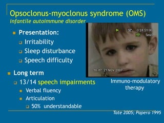 Opsoclonus-myoclonus syndrome (OMS)
infantile autoimmune disorder

       Presentation:
         Irritability

         Sleep disturbance

         Speech difficulty


   Long term
     13/14 speech impairments     Immuno-modulatory
                                       therapy
           Verbal fluency
           Articulation
             50% understandable
                                   Tate 2005; Papero 1995
 