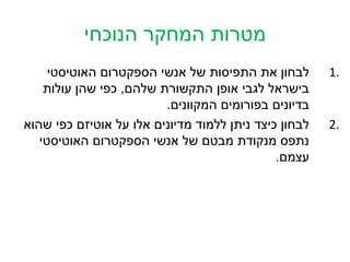 ‫מטרות המחקר הנוכחי‬
     ‫לבחון את התפיסות של אנשי הספקטרום האוטיסטי‬        ‫.1‬
    ‫בישראל לגבי אופן התקשורת שלהם, כפי שהן עולות‬
                         ‫בדיונים בפורומים המקוונים.‬
‫לבחון כיצד ניתן ללמוד מדיונים אלו על אוטיזם כפי שהוא‬   ‫.2‬
   ‫נתפס מנקודת מבטם של אנשי הספקטרום האוטיסטי‬
                                              ‫עצמם.‬
 