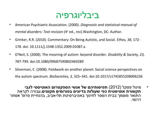 ‫ביבליוגרפיה‬
•   American Psychiatric Association. (2000). Diagnostic and statistical manual of
    mental disorders: Text revision (4th ed., rev).Washington, DC: Author.
•   Grinker, R.R. (2010). Commentary: On Being Autistic, and Social. Ethos, 38, 172-
    178. doi: 10.1111/j.1548-1352.2009.01087.x.
•   O'Neil, S. (2008). The meaning of autism: beyond disorder. Disability & Society, 23,
    787-799. doi:10.1080/09687590802469289

•   Silverman, C. (2008). Fieldwork on another planet: Social science perspectives on
    the autism spectrum. BioSocieties, 3, 325–341. doi:10.1017/s1745855208006236

       ‫מיטל פסקל )2102( תפיסותיהם של אנשי הספקטרום האוטיסטי לגבי‬                           •
   ‫תקשורת אוטיסטית כפי שעולות בדיונים בפורומים מקוונים.עבודה לקראת‬
‫התואר מוסמך בבית הספר לחינוך באוניברסיטת תל-אביב, בהנחיית פרופ' אסתר‬
                                                               .‫דרומי‬
 