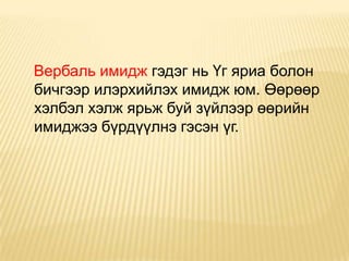 Вербаль имидж гэдэг нь Үг яриа болон
бичгээр илэрхийлэх имидж юм. Өөрөөр
хэлбэл хэлж ярьж буй зүйлээр өөрийн
имиджээ бүрдүүлнэ гэсэн үг.
 