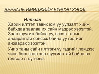 ВЕРБАЛЬ ИМИДЖИЙН БҮРДЭЛ ХЭСЭГ

         Илтгэл
 Харин илтгэл тавих юм уу уулзалт хийж
 байхдаа заалаа их сайн мэдрэх хэрэгтэй.
 Заал шуугиж байна уу, эсвэл таныг
 анааралтай сонсож байна уу гэдгийг
 анзаарах хэрэгтэй.
 Учир таны сайн илтгэгч үү гэдгийг лекцээс
 чинь биш заал хэр шуугиантай байна вэ
 гэдгээр л дүгнэнэ.
 