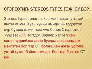 СТЭРЕОТИП- STEREOS TYPES ГЭЖ ЮУ ВЭ?

Stereos types гэдэг нь хэв маяг гэсэн утгатай
англи үг юм. Хувь хүний имидж нь тодорхой
дүр бүтээх жижиг хэсгүүд болох Стэреотип-
 -үүдээс /СТ/ тогтдог.Өөрөөр хэлбэл хэн
нэгэн нүднийхээ доор бусдад анзаарагдам
мэнгэтэй бол тэр СТ болно.Хэн нэгэн үргэлж
ултай гутал байнга өмсдөг бол тэр бас нэг СТ
юм.
 