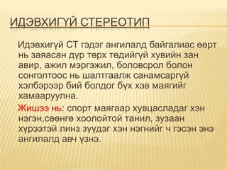 ИДЭВХИГҮЙ СТЕРЕОТИП
 Идэвхигүй СТ гэдэг ангилалд байгалиас өөрт
 нь заяасан дүр төрх төдийгүй хувийн зан
 авир, ажил мэргэжил, боловсрол болон
 сонголтоос нь шалтгаалж санамсаргүй
 хэлбэрээр бий болдог бүх хэв маягийг
 хамааруулна.
 Жишээ нь: спорт маягаар хувцасладаг хэн
 нэгэн,сөөнгө хоолойтой танил, зузаан
 хүрээтэй линз зүүдэг хэн нэгнийг ч гэсэн энэ
 ангилалд авч үзнэ.
 