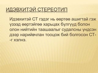 ИДЭВХИТЭЙ СТЕРЕОТИП
 Идэвхитэй СТ гэдэг нь өөртөө ашигтай гэж
 үзээд өөртэйгөө харьцах бүлгүүд болон
 олон нийтийн таашаалыг судалсны үндсэн
 дээр нарийвчлан тооцож бий болгосон СТ-
 -г хэлнэ.
 