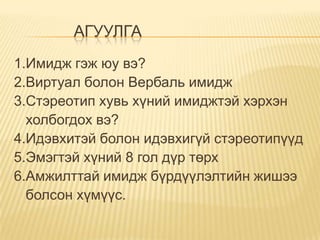 АГУУЛГА
1.Имидж гэж юу вэ?
2.Виртуал болон Вербаль имидж
3.Стэреотип хувь хүний имиджтэй хэрхэн
  холбогдох вэ?
4.Идэвхитэй болон идэвхигүй стэреотипүүд
5.Эмэгтэй хүний 8 гол дүр төрх
6.Амжилттай имидж бүрдүүлэлтийн жишээ
  болсон хүмүүс.
 