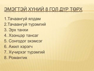 ЭМЭГТЭЙ ХҮНИЙ 8 ГОЛ ДҮР ТӨРХ
1.Тачаангуй ялдам
2.Тачаангуй түрэмгий
3. Эрх танхи
4. Хээнцэр тансаг
5. Сонгодог эхэмсэг
6. Ажил хэрэгч
7. Хүчирхэг түрэмгий
8. Романтик
 