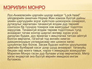 МЭРИЛИН МОНРО
 Лос-Анжелесийн цэргийн шүхэр хийдэг “Lock head”
 үйлдвэрийн ажилчин Норма Жин хэмээх бүсгүй дайны
 үеийн цэргүүдийн эсрэг хүйстнээ шохоорхох сонирхол,
 дутагдлыг харгалзан тачаангуй ялдам дүр төрхийг
 сонгосон ба түүндээ тохирох хэв маягуудыг тодотгон
 харуулав. Тачаангуй ялдам төрхөө тодотгохын тулд
 анхаарал татам хонгор шаргал өнгөөр хүрэн үсээ
 далдлан будаж, дуу яриагаа ч амьсгалаа татсан айлгүй
 болгон өөрчилж, гэгээтэй тод өнгийн нимгэн
 даашинзнуудын ухлаадасаар хөх цээжээ хагас
 цухуйлган яах болов. Засаж будсан нойтон уруулынхаа
 хамгийн булбарай хэсэг дээр шууд анхаарал татахуйц
 бяцхан хар мэнгэ тавьж, нэрээ ч имидждээ зохицуулан
 Мэрилин Монро гэсэн дур булаам үгээр өөрчилжээ. Метр
 хагас өндөртэй энэ бүсгүй өөрийн имиджээ ингэж
 бүтээжээ.
 