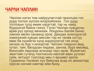 ЧАРЛИ ЧАПЛИН
 Чаплин нэгэн том найруулагчтай танилцаж гол
 дүрд тоглох хүслээ илэрхийлжээ. Гол дүрд
 тоглохын тулд имиж хэрэгтэй, тэр нь чамд
 бүрдээгүй байна гэжээ. Гэтэл Чаплин хувцасны
 өрөө рүү ороод явчихаж. Лондоны Балай Бинкс
 хэмээх өвгөн санаанд оров. Дандаа зохилдохгүй
 хэмжээний хувцас өмссөн тэр их төлөв согтуу
 явах ба үүнийгээ хүнд мэдэгдэхгүй гэж ихэд
 хичээх нь бүр ч инээдтэй. Чаплин томдсон өмд,
 гутал, таяг, багадсан пиджак, зангиа, бүрх өмсөөд,
 Бинксийн явдлаар алхсаар гарч ирэв. Жүжигчин
 эмэгтэйн гуталд тээглэснээ малгай аван уучлал
 гуйж, өлгүүрт тээглээд мөн л өршөөл эрлээ.
 Гудамжны тэнэмэл хүү байснаа асар их амжилтад
 хүрсэн нэгний намтар ийм буюу.
 