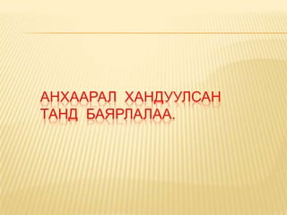 АНХААРАЛ ХАНДУУЛСАН
ТАНД БАЯРЛАЛАА.
 