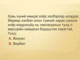 Хувь хүний имидж хоѐр хэлбэрээр илэрдэг.
Өөрөөр хэлбэл олон түмний харах сонсох
хоѐр мэдрэхүйд нь таалагдахын тулд л
өөрсдийн имиджээ бүрдүүлэх хэрэгтэй.
Үүнд:
 А. Визуал
 Б. Вербал
 